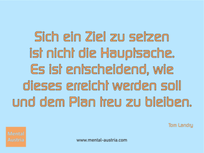 Sich ein Ziel zu setzen ist nicht die Hauptsache. Es ist entscheidend, wie dieses erreicht werden soll und dem Plan treu zu bleiben. Tom Landry - Erfolg Success Victory Sieg - Mentaltrainer Coach Mentalcoach Sportmentaltrainer Supervisor Michael Deutschmann - Mentaltraining Coaching Mentalcoaching Sportmentaltraining Hypnose Sporthypnose Supervision Seminare - Sport Leistungssport Führungskräfte Unternehmer Wirtschaft Business - Mental Austria