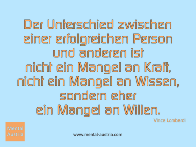 Der Unterschied zwischen einer erfolgreichen Person und anderen ist nicht ein Mangel an Kraft, nicht ein Mangel an Wissen, sondern eher ein Mangel an Willen. Vince Lombardi - Erfolg Success Victory Sieg - Mentaltrainer Coach Mentalcoach Sportmentaltrainer Supervisor Michael Deutschmann - Mentaltraining Coaching Mentalcoaching Sportmentaltraining Hypnose Sporthypnose Supervision Seminare - Sport Leistungssport Führungskräfte Unternehmer Wirtschaft Business - Mental Austria