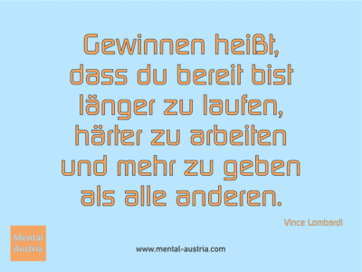 Gewinnen heißt, dass du bereit bist länger zu laufen, härter zu arbeiten und mehr zu geben als alle anderen. Vince Lombardi - Erfolg Success Victory Sieg - Mentaltrainer Coach Mentalcoach Sportmentaltrainer Supervisor Michael Deutschmann - Mentaltraining Coaching Mentalcoaching Sportmentaltraining Hypnose Sporthypnose Supervision Seminare - Sport Leistungssport Führungskräfte Unternehmer Wirtschaft Business - Mental Austria