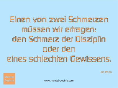 Einen von zwei Schmerzen müssen wir ertragen: den Schmerz der Disziplin oder den eines schlechten Gewissens. Jim Rohn - Erfolg Success Victory Sieg - Mentaltrainer Coach Mentalcoach Sportmentaltrainer Supervisor Michael Deutschmann - Mentaltraining Coaching Mentalcoaching Sportmentaltraining Hypnose Sporthypnose Supervision Seminare - Sport Leistungssport Führungskräfte Unternehmer Wirtschaft Business - Mental Austria