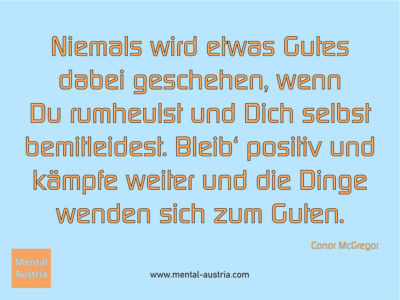 Niemals wird etwas Gutes dabei geschehen, wenn Du rumheulst und Dich selbst bemitleidest. Bleib‘ positiv und kämpfe weiter und die Dinge wenden sich zum Guten. Conor McGregor - Erfolg Success Victory Sieg - Mentaltrainer Coach Mentalcoach Sportmentaltrainer Supervisor Michael Deutschmann - Mentaltraining Coaching Mentalcoaching Sportmentaltraining Hypnose Sporthypnose Supervision Seminare - Sport Leistungssport Führungskräfte Unternehmer Wirtschaft Business - Mental Austria