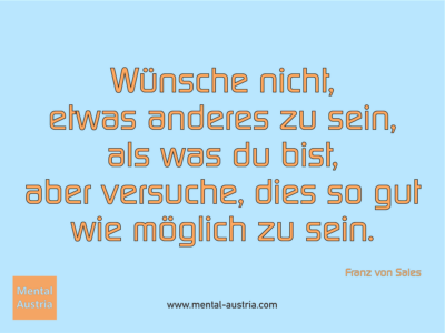 Wünsche nicht, etwas anderes zu sein, als was du bist, aber versuche, dies so gut wie möglich zu sein. Franz von Sales - Erfolg Success Victory Sieg - Mentaltrainer Coach Mentalcoach Sportmentaltrainer Supervisor Michael Deutschmann - Mentaltraining Coaching Mentalcoaching Sportmentaltraining Hypnose Sporthypnose Supervision Seminare - Sport Leistungssport Führungskräfte Unternehmer Wirtschaft Business - Mental Austria