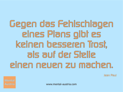 Gegen das Fehlschlagen eines Plans gibt es keinen besseren Trost, als auf der Stelle einen neuen zu machen. Jean Paul - Erfolg Success Victory Sieg - Mentaltrainer Coach Mentalcoach Sportmentaltrainer Supervisor Michael Deutschmann - Mentaltraining Coaching Mentalcoaching Sportmentaltraining Hypnose Sporthypnose Supervision Seminare - Sport Leistungssport Führungskräfte Unternehmer Wirtschaft Business - Mental Austria