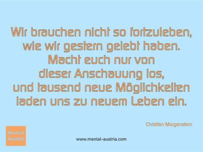 Wir brauchen nicht so fortzuleben, wie wir gestern gelebt haben. Macht euch nur von dieser Anschauung los, und tausend neue Möglichkeiten laden uns zu neuem Leben ein. Christian Morgenstern - Erfolg Success Victory Sieg - Mentaltrainer Coach Mentalcoach Sportmentaltrainer Supervisor Michael Deutschmann - Mentaltraining Coaching Mentalcoaching Sportmentaltraining Hypnose Sporthypnose Supervision Seminare - Sport Leistungssport Führungskräfte Unternehmer Wirtschaft Business - Mental Austria