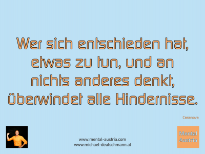 Wer sich entschieden hat, etwas zu tun, und an nichts anderes denkt, überwindet alle Hindernisse. Casanova - Mentalcoaching - Hypnose - Sporthypnose - Michael Deutschmann, Akademischer Mentalcoach, Mentaltrainer, Sportmentaltrainer, Sportmentalcoach, Hypnosetrainer, Hypnosecoach, Supervisor, Seminarleiter, Mentaltraining, Sportmentaltraining, Mentalcoaching, Coaching, Sportmentalcoaching, Hypnose, Sporthypnose, Supervision, Workshops, Seminare, Erfolgscoach, Coach, Erfolg, Success,