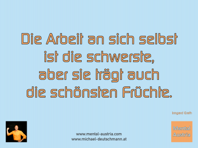 Die Arbeit an sich selbst ist die schwerste, aber sie trägt auch die schönsten Früchte. Irmgard Erath - Mentalcoaching - Hypnose - Sporthypnose - Michael Deutschmann, Akademischer Mentalcoach, Mentaltrainer, Sportmentaltrainer, Sportmentalcoach, Hypnosetrainer, Hypnosecoach, Supervisor, Seminarleiter, Mentaltraining, Sportmentaltraining, Mentalcoaching, Coaching, Sportmentalcoaching, Hypnose, Sporthypnose, Supervision, Workshops, Seminare, Erfolgscoach, Coach, Erfolg, Success,