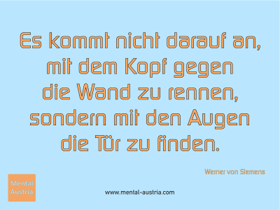 Es kommt nicht darauf an, mit dem Kopf gegen die Wand zu rennen, sondern mit den Augen die Tür zu finden. Werner von Siemens - Mentalcoaching - Hypnose - Sporthypnose - Michael Deutschmann, Akademischer Mentalcoach, Mentaltrainer, Sportmentaltrainer, Sportmentalcoach, Hypnosetrainer, Hypnosecoach, Supervisor, Seminarleiter, Mentaltraining, Sportmentaltraining, Mentalcoaching, Coaching, Sportmentalcoaching, Hypnose, Sporthypnose, Supervision, Workshops, Seminare, Erfolgscoach, Coach, Erfolg, Success,