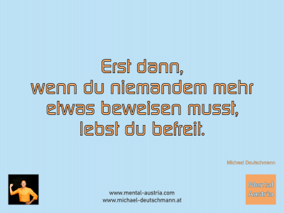 Erst dann, wenn du niemandem mehr etwas beweisen musst, lebst du befreit. Michael Deutschmann - Mentalcoaching - Hypnose - Sporthypnose - Michael Deutschmann, Akademischer Mentalcoach, Mentaltrainer, Sportmentaltrainer, Sportmentalcoach, Hypnosetrainer, Hypnosecoach, Supervisor, Seminarleiter, Mentaltraining, Sportmentaltraining, Mentalcoaching, Coaching, Sportmentalcoaching, Hypnose, Sporthypnose, Supervision, Workshops, Seminare, Erfolgscoach, Coach, Erfolg, Success,