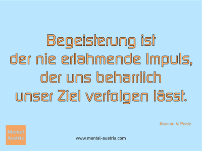 Begeisterung ist der nie erlahmende Impuls, der uns beharrlich unser Ziel verfolgen lässt. Norman V. Peale - Mentalcoaching - Hypnose - Sporthypnose - Michael Deutschmann, Akademischer Mentalcoach, Mentaltrainer, Sportmentaltrainer, Sportmentalcoach, Hypnosetrainer, Hypnosecoach, Supervisor, Seminarleiter, Mentaltraining, Sportmentaltraining, Mentalcoaching, Coaching, Sportmentalcoaching, Hypnose, Sporthypnose, Supervision, Workshops, Seminare, Erfolgscoach, Coach, Erfolg, Success,