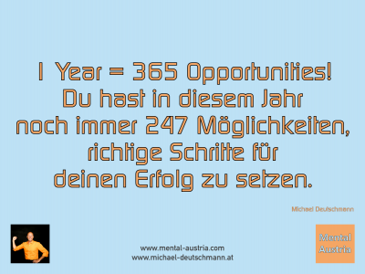 1 Year = 365 Opportunities! Du hast in diesem Jahr noch immer 247 Möglichkeiten, richtige Schritte für deinen Erfolg zu setzen. Michael Deutschmann - Mentalcoaching - Hypnose - Sporthypnose - Michael Deutschmann, Akademischer Mentalcoach, Mentaltrainer, Sportmentaltrainer, Sportmentalcoach, Hypnosetrainer, Hypnosecoach, Supervisor, Seminarleiter, Mentaltraining, Sportmentaltraining, Mentalcoaching, Coaching, Sportmentalcoaching, Hypnose, Sporthypnose, Supervision, Workshops, Seminare, Erfolgscoach, Coach, Erfolg, Success,