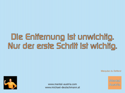 Die Entfernung ist unwichtig. Nur der erste Schritt ist wichtig. Marquise du Deffand - Mentalcoaching - Hypnose - Sporthypnose - Michael Deutschmann, Akademischer Mentalcoach, Mentaltrainer, Sportmentaltrainer, Sportmentalcoach, Hypnosetrainer, Hypnosecoach, Supervisor, Seminarleiter, Mentaltraining, Sportmentaltraining, Mentalcoaching, Coaching, Sportmentalcoaching, Hypnose, Sporthypnose, Supervision, Workshops, Seminare, Erfolgscoach, Coach, Erfolg, Success,