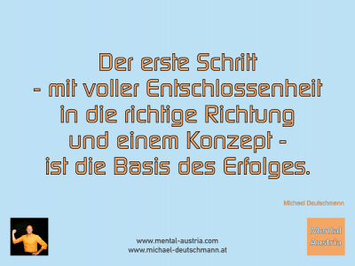 Der erste Schritt - mit voller Entschlossenheit in die richtige Richtung und einem Konzept - ist die Basis des Erfolges. Michael Deutschmann - Mentalcoaching - Hypnose - Sporthypnose - Michael Deutschmann, Akademischer Mentalcoach, Mentaltrainer, Sportmentaltrainer, Sportmentalcoach, Hypnosetrainer, Hypnosecoach, Supervisor, Seminarleiter, Mentaltraining, Sportmentaltraining, Mentalcoaching, Coaching, Sportmentalcoaching, Hypnose, Sporthypnose, Supervision, Workshops, Seminare, Erfolgscoach, Coach, Erfolg, Success,