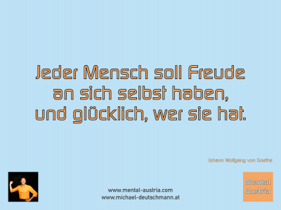 Jeder Mensch soll Freude an sich selbst haben, und glücklich, wer sie hat. Johann Wolfgang von Goethe - Mentalcoaching - Hypnose - Sporthypnose - Michael Deutschmann, Akademischer Mentalcoach, Mentaltrainer, Sportmentaltrainer, Sportmentalcoach, Hypnosetrainer, Hypnosecoach, Supervisor, Seminarleiter, Mentaltraining, Sportmentaltraining, Mentalcoaching, Coaching, Sportmentalcoaching, Hypnose, Sporthypnose, Supervision, Workshops, Seminare, Erfolgscoach, Coach, Erfolg, Success,