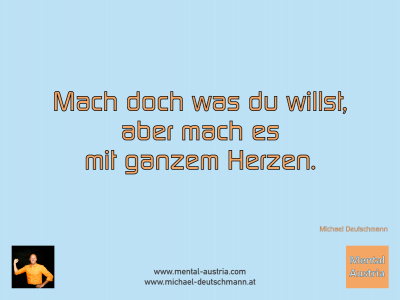 Mach doch was du willst, aber mach es mit ganzem Herzen. Michael Deutschmann - Mentalcoaching - Hypnose - Sporthypnose - Michael Deutschmann, Akademischer Mentalcoach, Mentaltrainer, Sportmentaltrainer, Sportmentalcoach, Hypnosetrainer, Hypnosecoach, Supervisor, Seminarleiter, Mentaltraining, Sportmentaltraining, Mentalcoaching, Coaching, Sportmentalcoaching, Hypnose, Sporthypnose, Supervision, Workshops, Seminare, Erfolgscoach, Coach, Erfolg, Success,