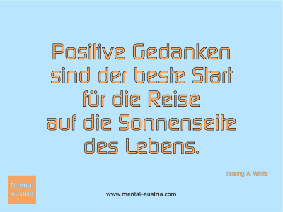 Positive Gedanken sind der beste Start für die Reise auf die Sonnenseite des Lebens. Jeremy A. White - Mentalcoaching - Hypnose - Sporthypnose - Michael Deutschmann, Akademischer Mentalcoach, Mentaltrainer, Sportmentaltrainer, Sportmentalcoach, Hypnosetrainer, Hypnosecoach, Supervisor, Seminarleiter, Mentaltraining, Sportmentaltraining, Mentalcoaching, Coaching, Sportmentalcoaching, Hypnose, Sporthypnose, Supervision, Workshops, Seminare, Erfolgscoach, Coach, Erfolg, Success,