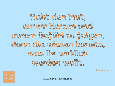 Habt den Mut, eurem Herzen und eurem Gefühl zu folgen, denn die wissen bereits, was ihr wirklich werden wollt. Steve Jobs - Mentalcoaching - Hypnose - Sporthypnose - Michael Deutschmann, Akademischer Mentalcoach, Mentaltrainer, Sportmentaltrainer, Sportmentalcoach, Hypnosetrainer, Hypnosecoach, Supervisor, Seminarleiter, Mentaltraining, Sportmentaltraining, Mentalcoaching, Coaching, Sportmentalcoaching, Hypnose, Sporthypnose, Supervision, Workshops, Seminare, Erfolgscoach, Coach, Erfolg, Success,