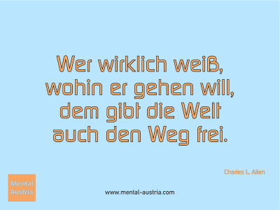 Wer wirklich weiß, wohin er gehen will, dem gibt die Welt auch den Weg frei. Charles L. Allen - Mentalcoaching - Hypnose - Sporthypnose - Michael Deutschmann, Akademischer Mentalcoach, Mentaltrainer, Sportmentaltrainer, Sportmentalcoach, Hypnosetrainer, Hypnosecoach, Supervisor, Seminarleiter, Mentaltraining, Sportmentaltraining, Mentalcoaching, Coaching, Sportmentalcoaching, Hypnose, Sporthypnose, Supervision, Workshops, Seminare, Erfolgscoach, Coach, Erfolg, Success,