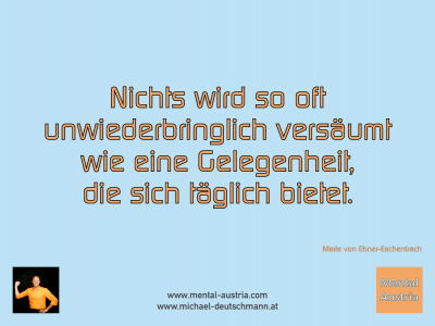 Nichts wird so oft unwiederbringlich versäumt wie eine Gelegenheit, die sich täglich bietet. Marie von ebner-Eschenbach - Mentalcoaching - Hypnose - Sporthypnose - Michael Deutschmann, Akademischer Mentalcoach, Mentaltrainer, Sportmentaltrainer, Sportmentalcoach, Hypnosetrainer, Hypnosecoach, Supervisor, Seminarleiter, Mentaltraining, Sportmentaltraining, Mentalcoaching, Coaching, Sportmentalcoaching, Hypnose, Sporthypnose, Supervision, Workshops, Seminare, Erfolgscoach, Coach, Erfolg, Success,