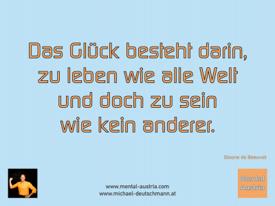 Das Glück besteht darin, zu leben wie alle Welt und doch zu sein wie kein anderer. Simone de Beauvoir - Mentalcoaching - Hypnose - Sporthypnose - Michael Deutschmann, Akademischer Mentalcoach, Mentaltrainer, Sportmentaltrainer, Sportmentalcoach, Hypnosetrainer, Hypnosecoach, Supervisor, Seminarleiter, Mentaltraining, Sportmentaltraining, Mentalcoaching, Coaching, Sportmentalcoaching, Hypnose, Sporthypnose, Supervision, Workshops, Seminare, Erfolgscoach, Coach, Erfolg, Success,