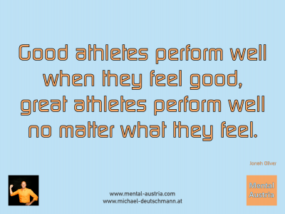 Good athletes perform well when they feel good, great athletes perform well no matter what they feel. Jonah Oliver - Mentalcoaching - Hypnose - Sporthypnose - Michael Deutschmann, Akademischer Mentalcoach, Mentaltrainer, Sportmentaltrainer, Sportmentalcoach, Hypnosetrainer, Hypnosecoach, Supervisor, Seminarleiter, Mentaltraining, Sportmentaltraining, Mentalcoaching, Coaching, Sportmentalcoaching, Hypnose, Sporthypnose, Supervision, Workshops, Seminare, Erfolgscoach, Coach, Erfolg, Success,