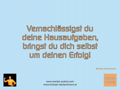 Vernachlässigst du deine Hausaufgaben, bringst du dich selbst um deinen Erfolg! Michael Deutschmann - Mentalcoaching - Hypnose - Sporthypnose - Michael Deutschmann, Akademischer Mentalcoach, Mentaltrainer, Sportmentaltrainer, Sportmentalcoach, Hypnosetrainer, Hypnosecoach, Supervisor, Seminarleiter, Mentaltraining, Sportmentaltraining, Mentalcoaching, Coaching, Sportmentalcoaching, Hypnose, Sporthypnose, Supervision, Workshops, Seminare, Erfolgscoach, Coach, Erfolg, Success,