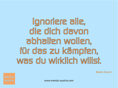 Ignoriere alle, die dich davon abhalten wollen, für das zu kämpfen, was du wirklich willst. Wadim Korsch - Mentalcoaching - Hypnose - Sporthypnose - Michael Deutschmann, Akademischer Mentalcoach, Mentaltrainer, Sportmentaltrainer, Sportmentalcoach, Hypnosetrainer, Hypnosecoach, Supervisor, Seminarleiter, Mentaltraining, Sportmentaltraining, Mentalcoaching, Coaching, Sportmentalcoaching, Hypnose, Sporthypnose, Supervision, Workshops, Seminare, Erfolgscoach, Coach, Erfolg, Success,