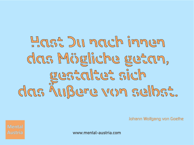 Hast Du nach innen das Mögliche getan, gestaltet sich das Äußere von selbst. Johann Wolfgang von Goethe - Mentalcoaching - Hypnose - Sporthypnose - Michael Deutschmann, Akademischer Mentalcoach, Mentaltrainer, Sportmentaltrainer, Sportmentalcoach, Hypnosetrainer, Hypnosecoach, Supervisor, Seminarleiter, Mentaltraining, Sportmentaltraining, Mentalcoaching, Coaching, Sportmentalcoaching, Hypnose, Sporthypnose, Supervision, Workshops, Seminare, Erfolgscoach, Coach, Erfolg, Success,