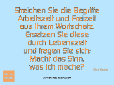 Streichen Sie die Begriffe Arbeitszeit und Freizeit aus Ihrem Wortschatz. Ersetzen Sie diese durch Lebenszeit und fragen Sie sich: Macht das Sinn, was ich mache? Götz Werner - Mentalcoaching - Hypnose - Sporthypnose - Michael Deutschmann, Akademischer Mentalcoach, Mentaltrainer, Sportmentaltrainer, Sportmentalcoach, Hypnosetrainer, Hypnosecoach, Supervisor, Seminarleiter, Mentaltraining, Sportmentaltraining, Mentalcoaching, Coaching, Sportmentalcoaching, Hypnose, Sporthypnose, Supervision, Workshops, Seminare, Erfolgscoach, Coach, Erfolg, Success,