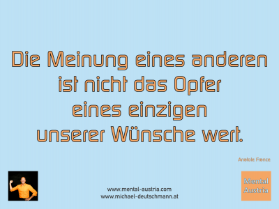 Die Meinung eines anderen ist nicht das Opfer eines einzigen unserer Wünsche wert. Anatole France - Mentalcoaching - Hypnose - Sporthypnose - Michael Deutschmann, Akademischer Mentalcoach, Mentaltrainer, Sportmentaltrainer, Sportmentalcoach, Hypnosetrainer, Hypnosecoach, Supervisor, Seminarleiter, Mentaltraining, Sportmentaltraining, Mentalcoaching, Coaching, Sportmentalcoaching, Hypnose, Sporthypnose, Supervision, Workshops, Seminare, Erfolgscoach, Coach, Erfolg, Success,