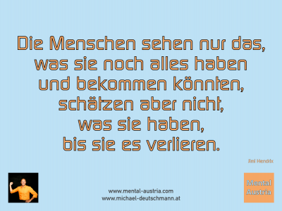 Die Menschen sehen nur das, was sie noch alles haben und bekommen könnten, schätzen aber nicht, was sie haben, bis sie es verlieren. Jimi Hendrix - Mentalcoaching - Hypnose - Sporthypnose - Michael Deutschmann, Akademischer Mentalcoach, Mentaltrainer, Sportmentaltrainer, Sportmentalcoach, Hypnosetrainer, Hypnosecoach, Supervisor, Seminarleiter, Mentaltraining, Sportmentaltraining, Mentalcoaching, Coaching, Sportmentalcoaching, Hypnose, Sporthypnose, Supervision, Workshops, Seminare, Erfolgscoach, Coach, Erfolg, Success,