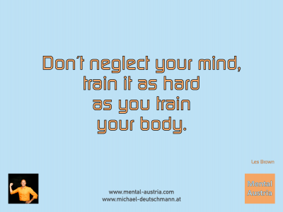 Don´t neglect your mind, train it as hard as you train your body. Les Brown - Mentalcoaching - Hypnose - Sporthypnose - Michael Deutschmann, Akademischer Mentalcoach, Mentaltrainer, Sportmentaltrainer, Sportmentalcoach, Hypnosetrainer, Hypnosecoach, Supervisor, Seminarleiter, Mentaltraining, Sportmentaltraining, Mentalcoaching, Coaching, Sportmentalcoaching, Hypnose, Sporthypnose, Supervision, Workshops, Seminare, Erfolgscoach, Coach, Erfolg, Success,