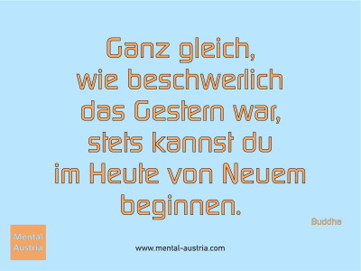 Ganz gleich, wie beschwerlich das Gestern war, stets kannst du im Heute von Neuem beginnen. Buddha - Mentalcoaching - Hypnose - Sporthypnose - Michael Deutschmann, Akademischer Mentalcoach, Mentaltrainer, Sportmentaltrainer, Sportmentalcoach, Hypnosetrainer, Hypnosecoach, Supervisor, Seminarleiter, Mentaltraining, Sportmentaltraining, Mentalcoaching, Coaching, Sportmentalcoaching, Hypnose, Sporthypnose, Supervision, Workshops, Seminare, Erfolgscoach, Coach, Erfolg, Success,