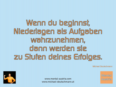 Wenn du beginnst, Niederlagen als Aufgaben wahrzunehmen, dann werden sie zu Stufen deines Erfolges. Michael Deutschmann - Mentalcoaching - Hypnose - Sporthypnose - Michael Deutschmann, Akademischer Mentalcoach, Mentaltrainer, Sportmentaltrainer, Sportmentalcoach, Hypnosetrainer, Hypnosecoach, Supervisor, Seminarleiter, Mentaltraining, Sportmentaltraining, Mentalcoaching, Coaching, Sportmentalcoaching, Hypnose, Sporthypnose, Supervision, Workshops, Seminare, Erfolgscoach, Coach, Erfolg, Success,