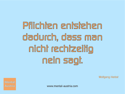 Pflichten entstehen dadurch, dass man nicht rechtzeitig nein sagt. Wolfgang Herbst - Mentalcoaching - Hypnose - Sporthypnose - Michael Deutschmann, Akademischer Mentalcoach, Mentaltrainer, Sportmentaltrainer, Sportmentalcoach, Hypnosetrainer, Hypnosecoach, Supervisor, Seminarleiter, Mentaltraining, Sportmentaltraining, Mentalcoaching, Coaching, Sportmentalcoaching, Hypnose, Sporthypnose, Supervision, Workshops, Seminare, Erfolgscoach, Coach, Erfolg, Success,