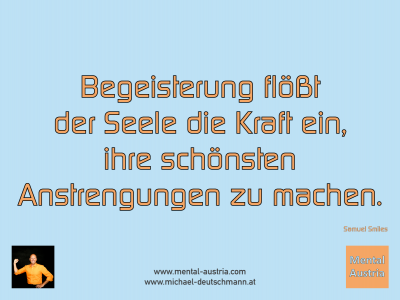 Begeisterung flößt der Seele die Kraft ein, ihre schönsten Anstrengungen zu machen. Samuel Smiles - Mentalcoaching - Hypnose - Sporthypnose - Michael Deutschmann, Akademischer Mentalcoach, Mentaltrainer, Sportmentaltrainer, Sportmentalcoach, Hypnosetrainer, Hypnosecoach, Supervisor, Seminarleiter, Mentaltraining, Sportmentaltraining, Mentalcoaching, Coaching, Sportmentalcoaching, Hypnose, Sporthypnose, Supervision, Workshops, Seminare, Erfolgscoach, Coach, Erfolg, Success,