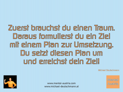 Zuerst brauchst du einen Traum. Daraus formulierst du ein Ziel mit einem Plan zur Umsetzung. Du setzt diesen Plan um und erreichst dein Ziel! Michael Deutschmann - Mentalcoaching - Hypnose - Sporthypnose - Michael Deutschmann, Akademischer Mentalcoach, Mentaltrainer, Sportmentaltrainer, Sportmentalcoach, Hypnosetrainer, Hypnosecoach, Supervisor, Seminarleiter, Mentaltraining, Sportmentaltraining, Mentalcoaching, Coaching, Sportmentalcoaching, Hypnose, Sporthypnose, Supervision, Workshops, Seminare, Erfolgscoach, Coach, Erfolg, Success,