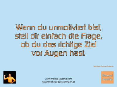 Wenn du unmotiviert bist, soll dir einfach die Frage, ob du das richtige Ziel vor Augen hast. Michael Deutschmann - Mentalcoaching - Hypnose - Sporthypnose - Michael Deutschmann, Akademischer Mentalcoach, Mentaltrainer, Sportmentaltrainer, Sportmentalcoach, Hypnosetrainer, Hypnosecoach, Supervisor, Seminarleiter, Mentaltraining, Sportmentaltraining, Mentalcoaching, Coaching, Sportmentalcoaching, Hypnose, Sporthypnose, Supervision, Workshops, Seminare, Erfolgscoach, Coach, Erfolg, Success,