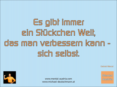 Es gibt immer ein Stückchen Welt, das man verbessern kann - sich selbst. Gabriel Marcel - Mentalcoaching - Hypnose - Sporthypnose - Michael Deutschmann, Akademischer Mentalcoach, Mentaltrainer, Sportmentaltrainer, Sportmentalcoach, Hypnosetrainer, Hypnosecoach, Supervisor, Seminarleiter, Mentaltraining, Sportmentaltraining, Mentalcoaching, Coaching, Sportmentalcoaching, Hypnose, Sporthypnose, Supervision, Workshops, Seminare, Erfolgscoach, Coach, Erfolg, Success,