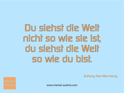 Du siehst die Welt nicht so wie sie ist, du siehst die Welt so wie du bist. Anthony Paul Moo-Young - Mentalcoaching - Hypnose - Sporthypnose - Michael Deutschmann, Akademischer Mentalcoach, Mentaltrainer, Sportmentaltrainer, Sportmentalcoach, Hypnosetrainer, Hypnosecoach, Supervisor, Seminarleiter, Mentaltraining, Sportmentaltraining, Mentalcoaching, Coaching, Sportmentalcoaching, Hypnose, Sporthypnose, Supervision, Workshops, Seminare, Erfolgscoach, Coach, Erfolg, Success,