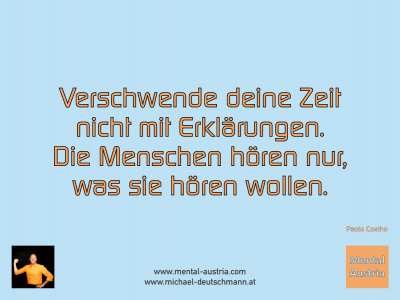 Verschwende deine Zeit nicht mit Erklärungen. Die Menschen hören nur, was sie hören wollen. Paolo Coelho - Mentalcoaching - Hypnose - Sporthypnose - Michael Deutschmann, Akademischer Mentalcoach, Mentaltrainer, Sportmentaltrainer, Sportmentalcoach, Hypnosetrainer, Hypnosecoach, Supervisor, Seminarleiter, Mentaltraining, Sportmentaltraining, Mentalcoaching, Coaching, Sportmentalcoaching, Hypnose, Sporthypnose, Supervision, Workshops, Seminare, Erfolgscoach, Coach, Erfolg, Success,