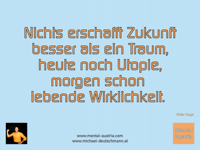 Nichts erschafft Zukunft besser als ein Traum, heute noch Utopie, morgen schon lebende Wirklichkeit. Victor Hugo - Mentalcoaching - Hypnose - Sporthypnose - Michael Deutschmann, Akademischer Mentalcoach, Mentaltrainer, Sportmentaltrainer, Sportmentalcoach, Hypnosetrainer, Hypnosecoach, Supervisor, Seminarleiter, Mentaltraining, Sportmentaltraining, Mentalcoaching, Coaching, Sportmentalcoaching, Hypnose, Sporthypnose, Supervision, Workshops, Seminare, Erfolgscoach, Coach, Erfolg, Success,