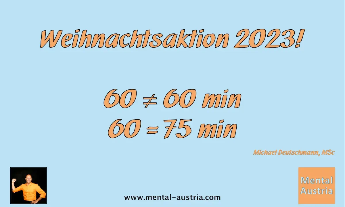 Weihnachtsaktion 2023 - 60=75 Minuten - Einzeltermine - Mentale Stärke Kinder - Mentaltraining für Kinder - Kindermentaltraining - Kindermentaltrainer - Mentaltrainer Kinder – der unsichtbare Sieger in dir – Akademischer Mentalcoach Michael Deutschmann, MSc - Mentale Stärke - Mentaltraining - Mentalcoaching - Mentaltrainer - Mentalcoach - Supervision - Supervisor - Hypnose - Businesstraining - Führungskräftetraining - Teamtraining - Businesscoaching - Führungskräftecoaching - Teamcoaching - Gruppendynamik - Persönlichkeitsentwicklung - Teamentwicklung - Organisationsentwicklung - Konfliktcoaching - Konfliktcoach